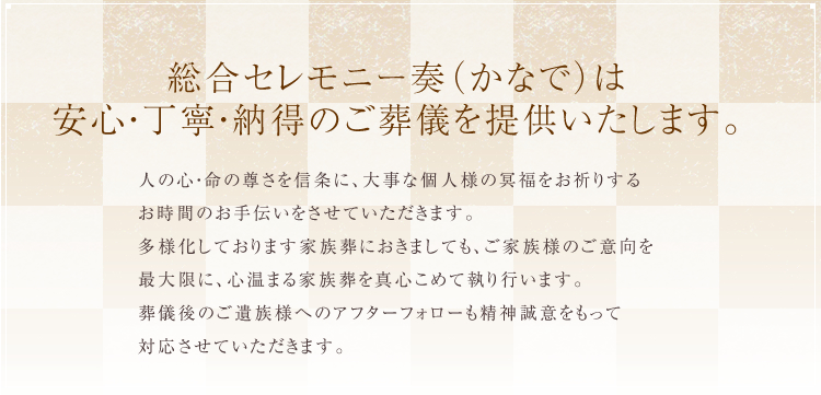 総合セレモニー奏(かなで)は安心・丁寧・納得のご葬儀を提供いたします。人の心・命の尊さを信条に、大事な個人様の冥福をお祈りするお時間のお手伝いをさせていただきます。多様化しております家族葬におきましても、ご家族様のご意向を最大限に、ご遺族様へのアフターフォローも精神誠意をもって対応させていただきます。